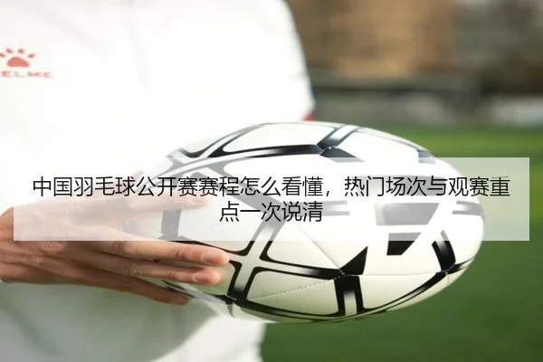 中国羽毛球公开赛赛程怎么看懂，热门场次与观赛重点一次说清