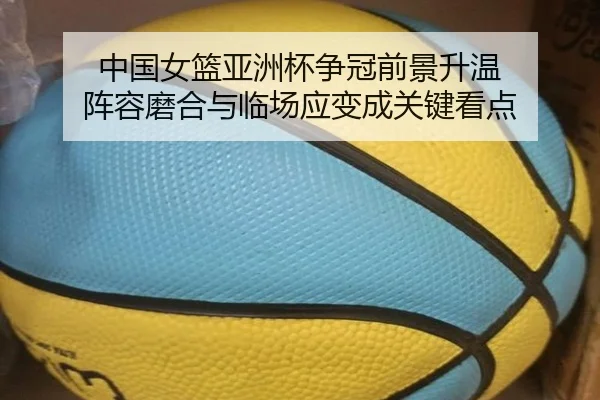 中国女篮亚洲杯争冠前景升温 阵容磨合与临场应变成关键看点